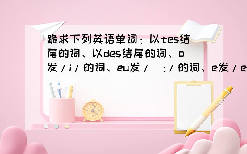 跪求下列英语单词：以tes结尾的词、以des结尾的词、o发/i/的词、eu发/ə:/的词、e发/ei/的词.跪求下列英语单词：以tes结尾的词、以des结尾的词、o发/i/的词、eu发/ə:/的词、e发/ei/的词.