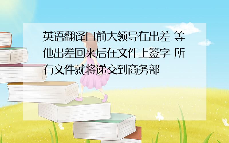 英语翻译目前大领导在出差 等他出差回来后在文件上签字 所有文件就将递交到商务部