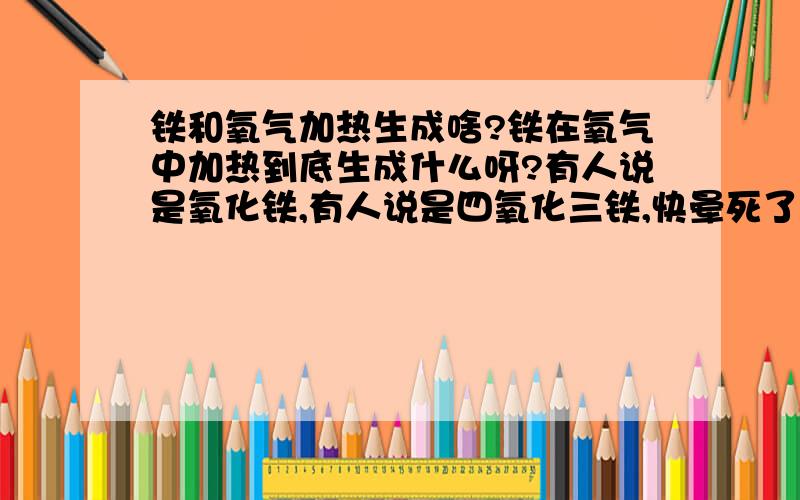 铁和氧气加热生成啥?铁在氧气中加热到底生成什么呀?有人说是氧化铁,有人说是四氧化三铁,快晕死了,是不是和氧气的浓度有关?