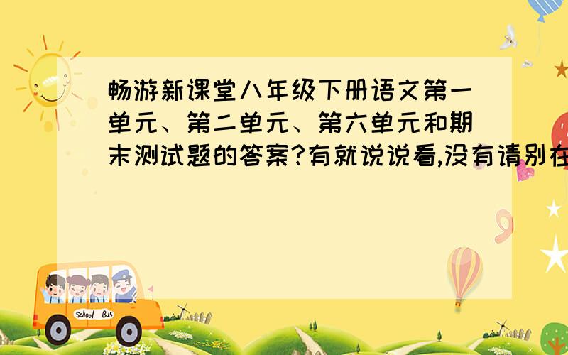 畅游新课堂八年级下册语文第一单元、第二单元、第六单元和期末测试题的答案?有就说说看,没有请别在这教育我!