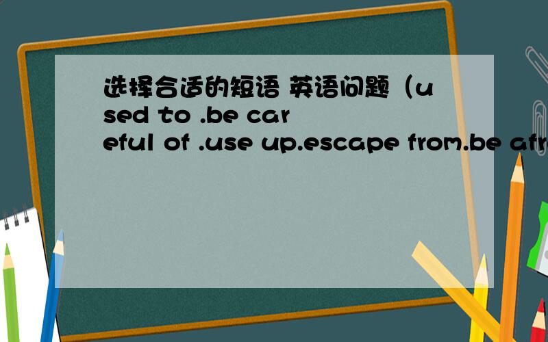 选择合适的短语 英语问题（used to .be careful of .use up.escape from.be afraid of)1.Boys and girls ,（ ）the traffic.2,He has( )all the hot water.3.The girls ( )the dark,and she never goes out alone at night4.Mr Liu ( )be an English teac