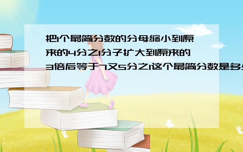 把1个最简分数的分母缩小到原来的4分之1分子扩大到原来的3倍后等于7又5分之1这个最简分数是多少?