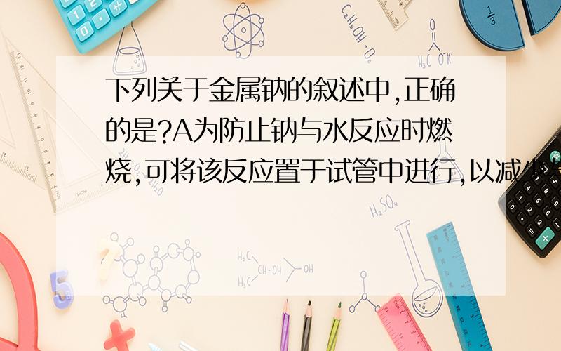 下列关于金属钠的叙述中,正确的是?A为防止钠与水反应时燃烧,可将该反应置于试管中进行,以减少与氧气的接触B钠着火时应用干燥的沙土灭火C那在空气中受热时,熔化为银白色的小球,产生黄