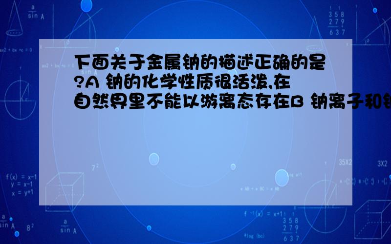 下面关于金属钠的描述正确的是?A 钠的化学性质很活泼,在自然界里不能以游离态存在B 钠离子和钠原子都具有较强的还原性C 钠能把钛锆等金属从它们的盐溶液中还原出来D 钠和钾的合金；于