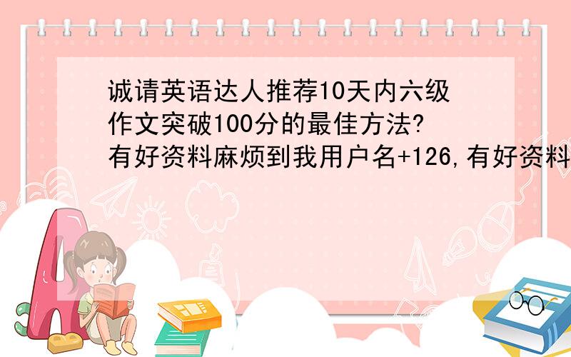 诚请英语达人推荐10天内六级作文突破100分的最佳方法?有好资料麻烦到我用户名+126,有好资料,用户名@126.com~