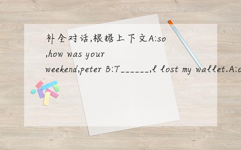 补全对话,根据上下文A:so,how was your weekend,peter B:T______,l lost my wallet.A:oh,on,where did you L_______it?B:A_____the mall,l think A:how d_____you lose it at the mall?B:l think l dropped it when l b_____my sister