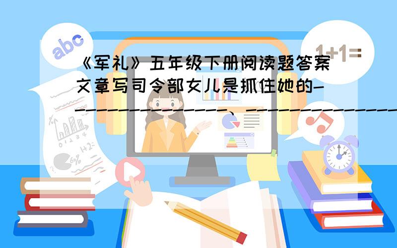 《军礼》五年级下册阅读题答案文章写司令部女儿是抓住她的---------------、-----------------、------------------,写出了她由傲慢、神奇到羞愧的变化过程.司令员“脚步分外沉重”,是因为--------------