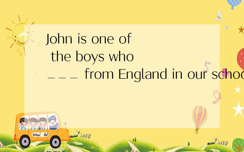 John is one of the boys who ___ from England in our school.A.is B.are C.comes D.cameJohn is one of the boys who ___ from England in our school.A.is B.are C.comes D.came