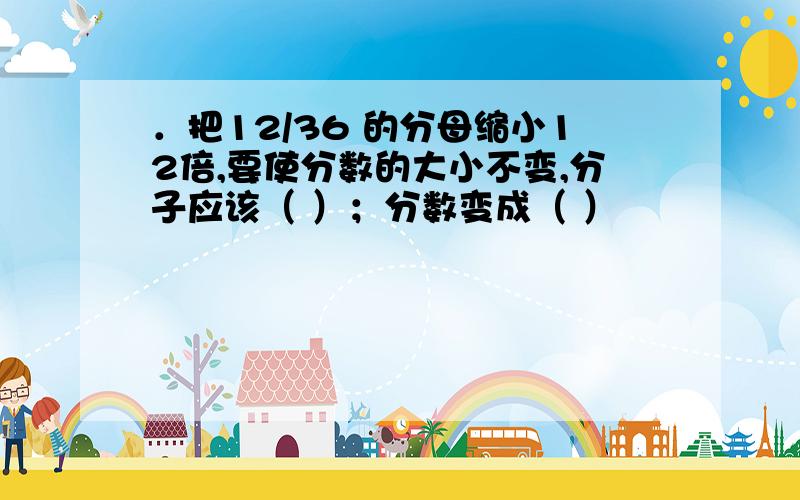 ．把12/36 的分母缩小12倍,要使分数的大小不变,分子应该（ ）；分数变成（ ）