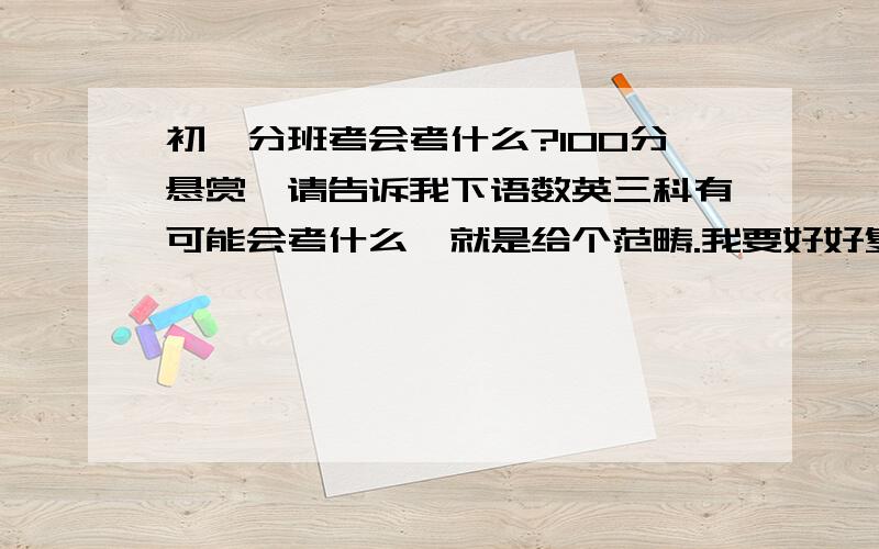 初一分班考会考什么?100分悬赏,请告诉我下语数英三科有可能会考什么,就是给个范畴.我要好好复习了.还有六天了!最好详细一点.我在广东珠海 英语作文和数学应用题能具体讲下吗?