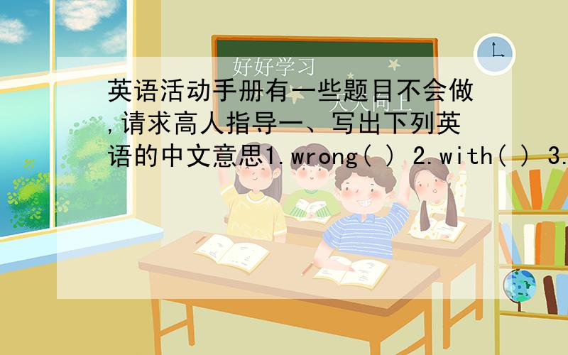 英语活动手册有一些题目不会做,请求高人指导一、写出下列英语的中文意思1.wrong( ) 2.with( ) 3.open( ) 4.mouth( )5.drink( ) 6.doctor( ) 7.medicine( ) 8.go to school( ) 9.stay in bed( ) 10.a lot of water( ) 11.What's wrong