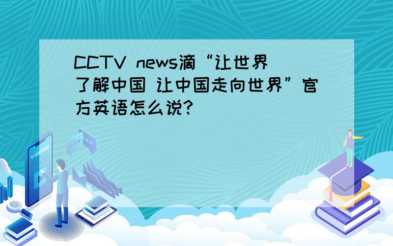 CCTV news滴“让世界了解中国 让中国走向世界”官方英语怎么说?