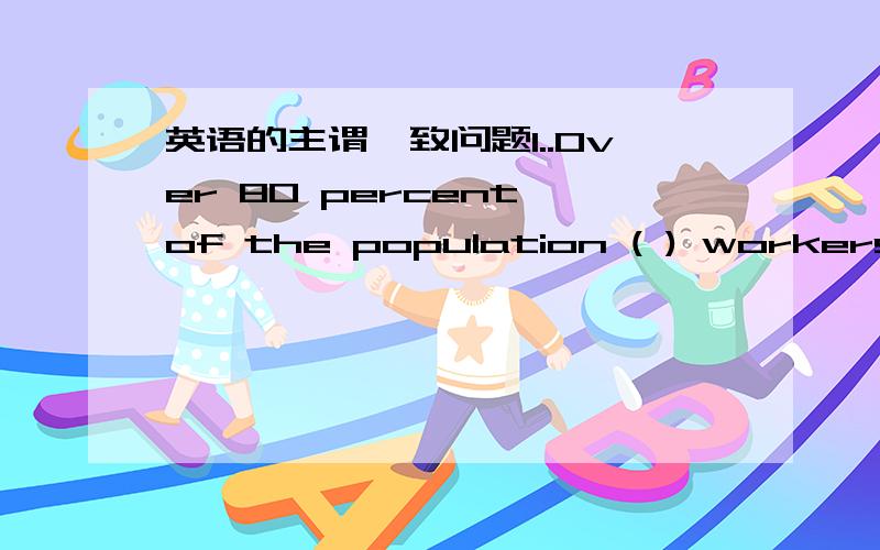 英语的主谓一致问题1..Over 80 percent of the population ( ) workersA.is B are C has D have 我选A,可是答案是B,为什么,谓语动词不就是由主语（the population）决定的么?2..All but him and me （ ）to the exhibitionA go B