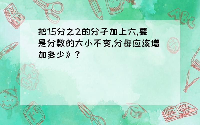 把15分之2的分子加上六,要是分数的大小不变,分母应该增加多少》?