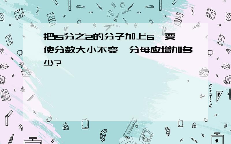 把15分之2的分子加上6,要使分数大小不变,分母应增加多少?