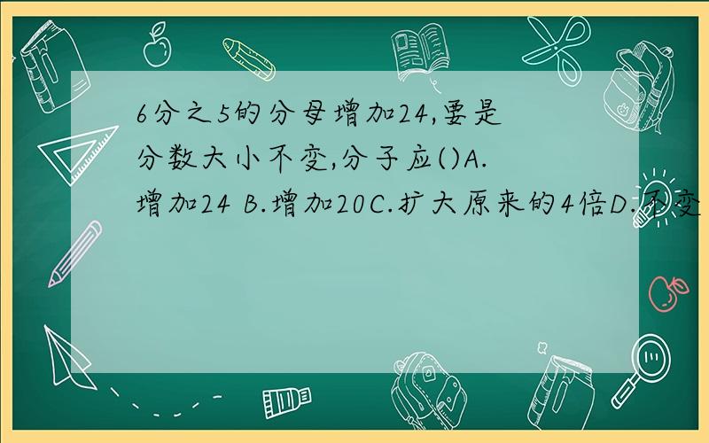 6分之5的分母增加24,要是分数大小不变,分子应()A.增加24 B.增加20C.扩大原来的4倍D.不变