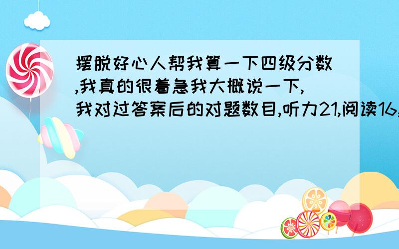 摆脱好心人帮我算一下四级分数,我真的很着急我大概说一下,我对过答案后的对题数目,听力21,阅读16,完形9,然后以往四级成绩中作文和翻译一共90来分左右,我有懵的题目,还有没有记住答案的