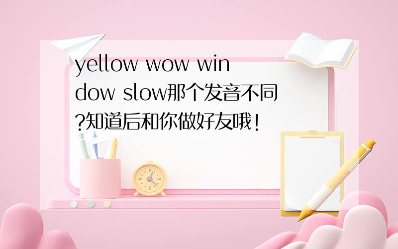 yellow wow window slow那个发音不同?知道后和你做好友哦!