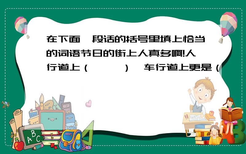 在下面一段话的括号里填上恰当的词语节日的街上人真多啊!人行道上（     ）,车行道上更是（    ）.来到服装市场,哇!人更多,每个店铺前都（       ）.影剧院前的广场上成了人的海洋,可以说