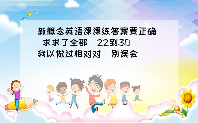 新概念英语课课练答案要正确  求求了全部  22到30 我以做过相对对  别误会