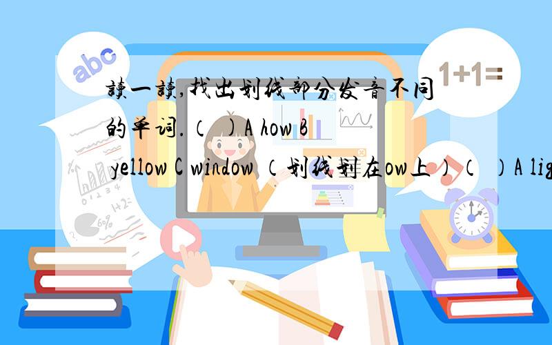读一读,找出划线部分发音不同的单词.（ )A how B yellow C window （划线划在ow上）（ ）A light B traffic C right (划线划在i上）( )A noodles B book C room（划线划在oo上）（ )A where B whose C when (划线划在wh上