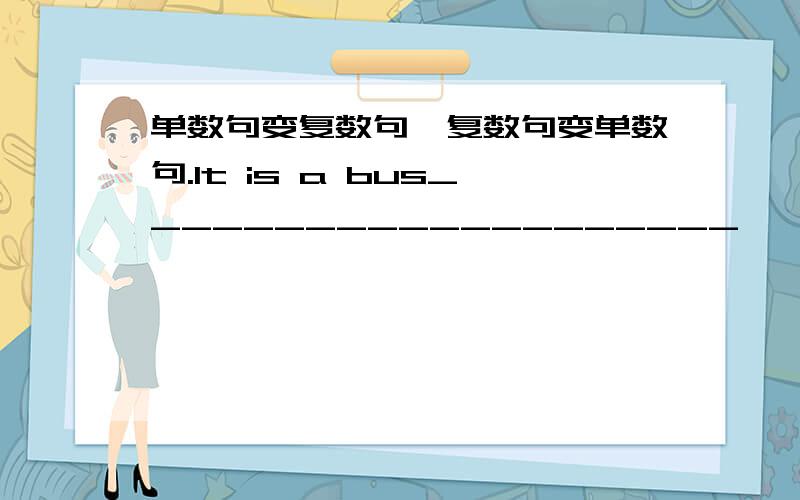 单数句变复数句,复数句变单数句.It is a bus____________________