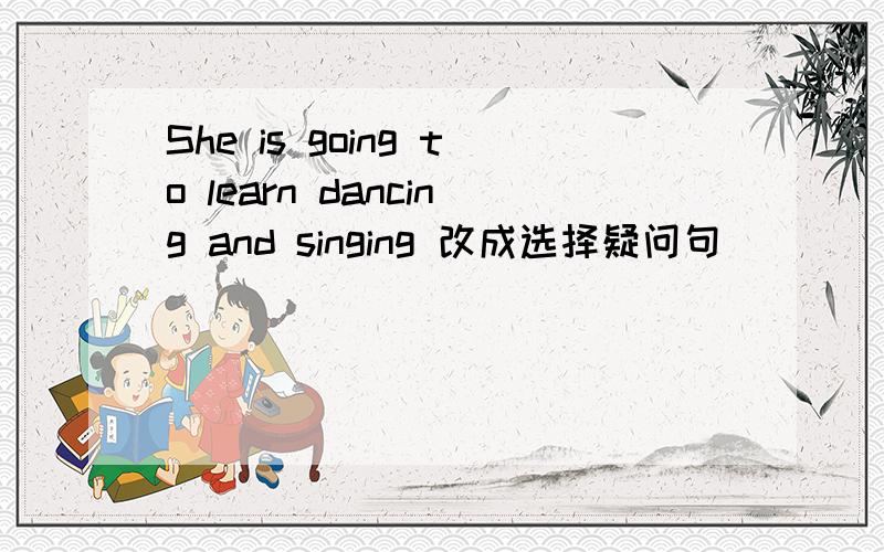 She is going to learn dancing and singing 改成选择疑问句