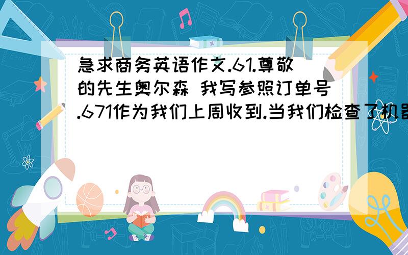 急求商务英语作文.61.尊敬的先生奥尔森 我写参照订单号.671作为我们上周收到.当我们检查了机器,我们注意到一些损坏的情况,当我们把它在它不工作.看来,机器是不正确或测试前挤满调度.请