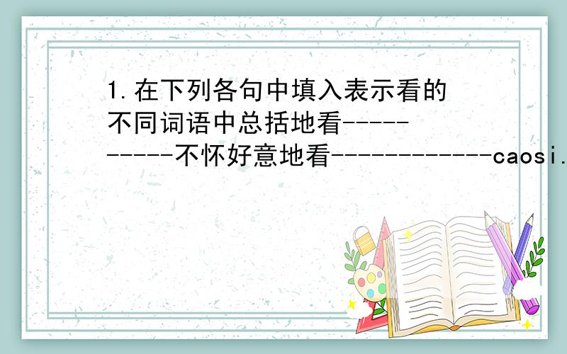 1.在下列各句中填入表示看的不同词语中总括地看----------不怀好意地看------------caosi.............