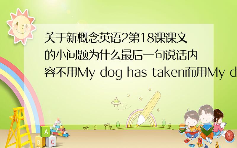 关于新概念英语2第18课课文的小问题为什么最后一句说话内容不用My dog has taken而用My dog had taken,这里不是说话内容吗?课文：After I had had lunch at a village pub,I looked for my bag.I had left it on a chair bes