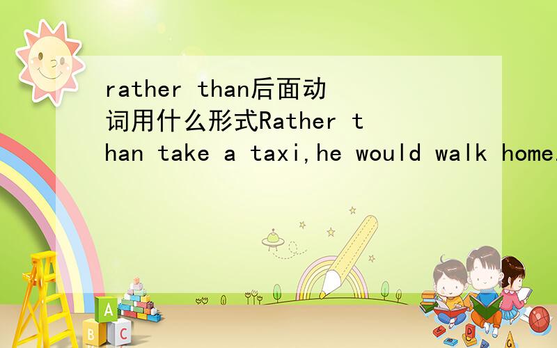 rather than后面动词用什么形式Rather than take a taxi,he would walk home.Rather than surfing the internet,he likes reading books.如何理解