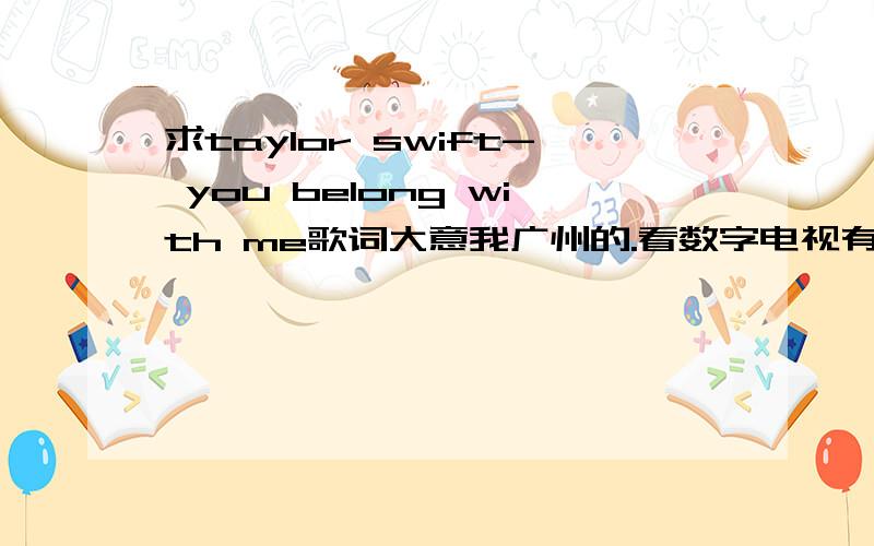 求taylor swift- you belong with me歌词大意我广州的.看数字电视有个MTV台 之前经常播taylor swift的you belong with me的MV MV字幕是这首歌中文歌词的大意`我想要那段大意,不要翻译的.我只想找MVT台那段歌