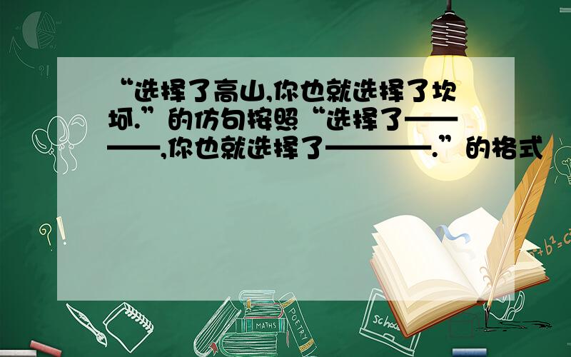 “选择了高山,你也就选择了坎坷.”的仿句按照“选择了————,你也就选择了————.”的格式