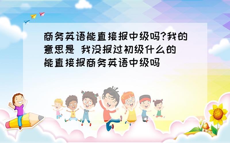 商务英语能直接报中级吗?我的意思是 我没报过初级什么的 能直接报商务英语中级吗