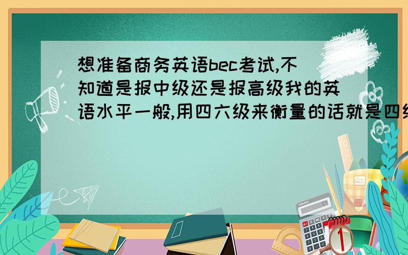 想准备商务英语bec考试,不知道是报中级还是报高级我的英语水平一般,用四六级来衡量的话就是四级570,六级480,我主要是听力差；现在想考BEC,都说高级很难,我身边同学基本都没过,他们劝我考