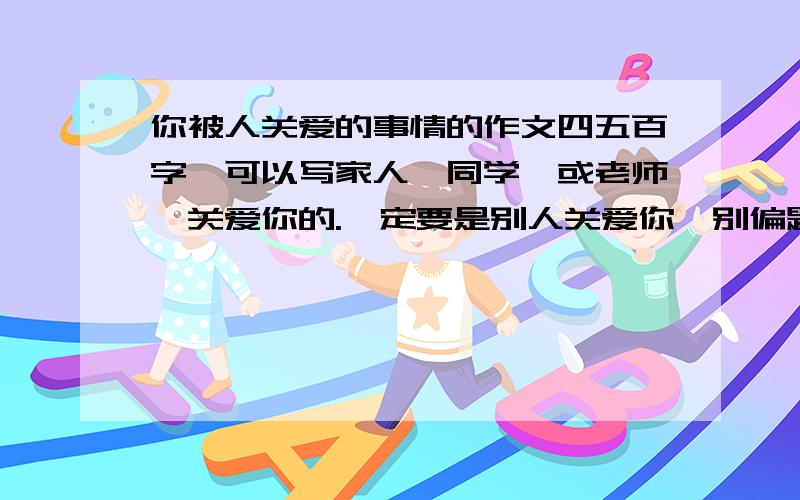 你被人关爱的事情的作文四五百字,可以写家人,同学,或老师,关爱你的.一定要是别人关爱你,别偏题,