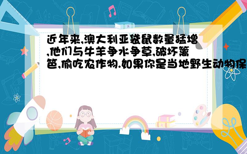 近年来,澳大利亚袋鼠数量猛增,他们与牛羊争水争草,破坏篱笆,偷吃农作物.如果你是当地野生动物保护组织的官员,你会说什么?如果你是当地农民或牧场主,你会说什么?你自己又会说什么?