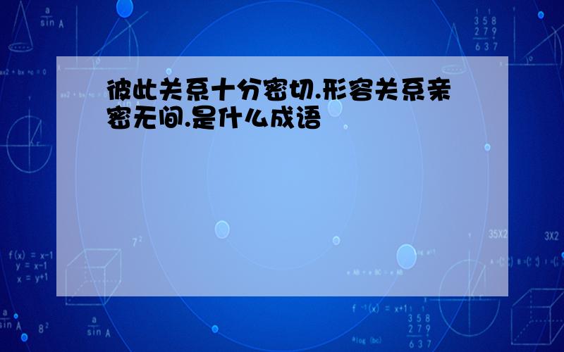 彼此关系十分密切.形容关系亲密无间.是什么成语