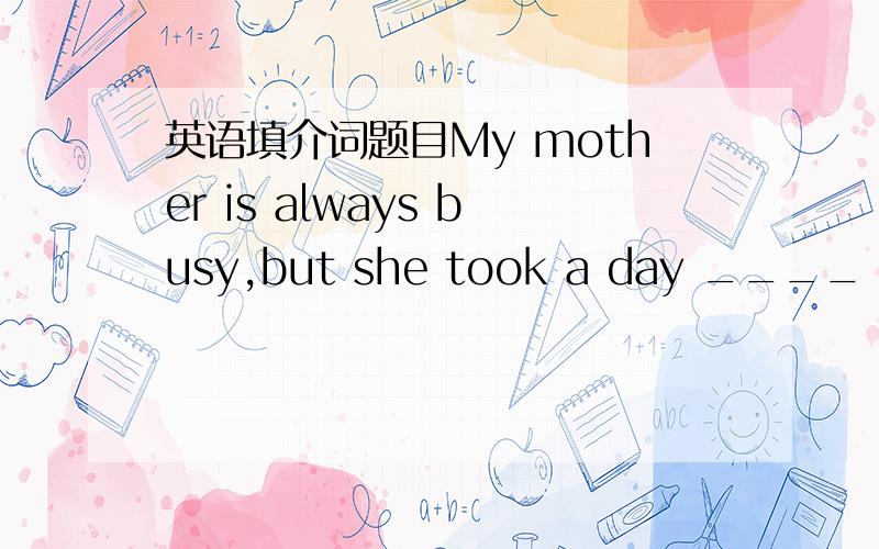 英语填介词题目My mother is always busy,but she took a day ____ last week.Teachers should be strict _____ students,and should be friendly ____ them,too.