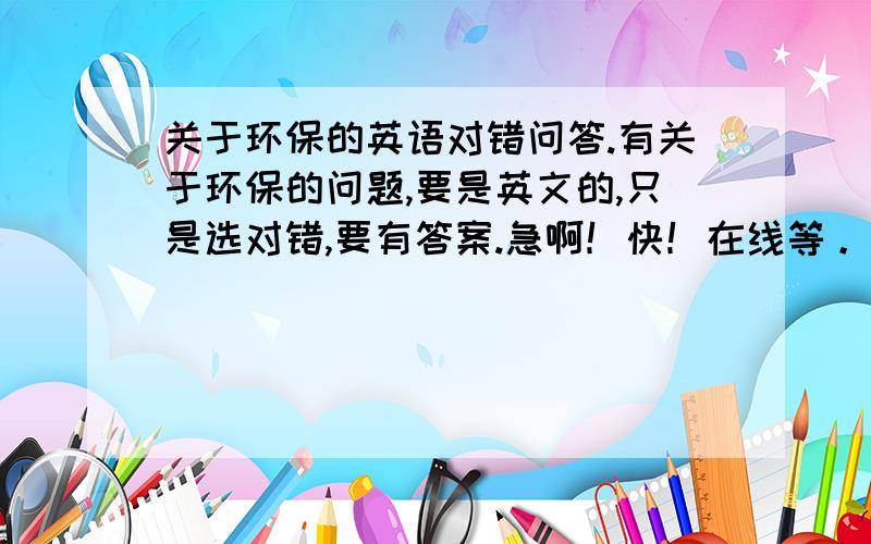 关于环保的英语对错问答.有关于环保的问题,要是英文的,只是选对错,要有答案.急啊！快！在线等。。。。。。。