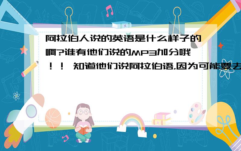 阿拉伯人说的英语是什么样子的啊?谁有他们说的MP3加分哦！！ 知道他们说阿拉伯语，因为可能要去那边工作，而我们主要用英语，所以想知道他们说的英语是不是很难懂！