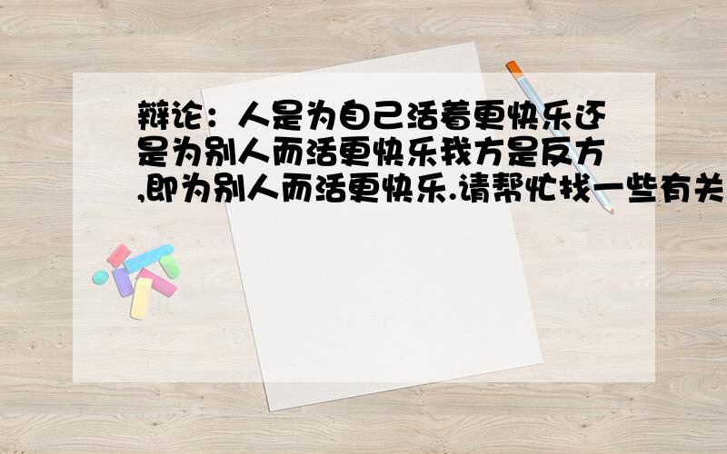 辩论：人是为自己活着更快乐还是为别人而活更快乐我方是反方,即为别人而活更快乐.请帮忙找一些有关名言警句,诗词歌赋.以及辩论侧重点等一系列有关内容.事例数量多者得悬赏