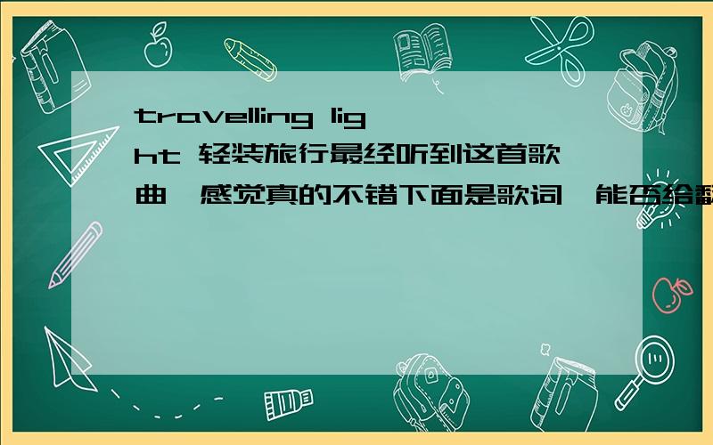 travelling light 轻装旅行最经听到这首歌曲,感觉真的不错下面是歌词,能否给翻译一下啊 o(∩_∩)o...Well I was doubling over the load on my shouldersWas a weight I carried with me everydayCrossing miles of frustrations and