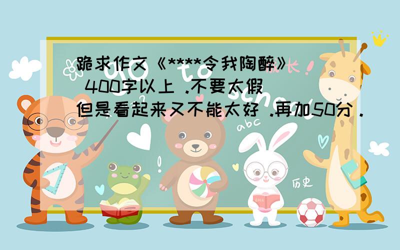 跪求作文《****令我陶醉》 400字以上 .不要太假 但是看起来又不能太好 .再加50分。