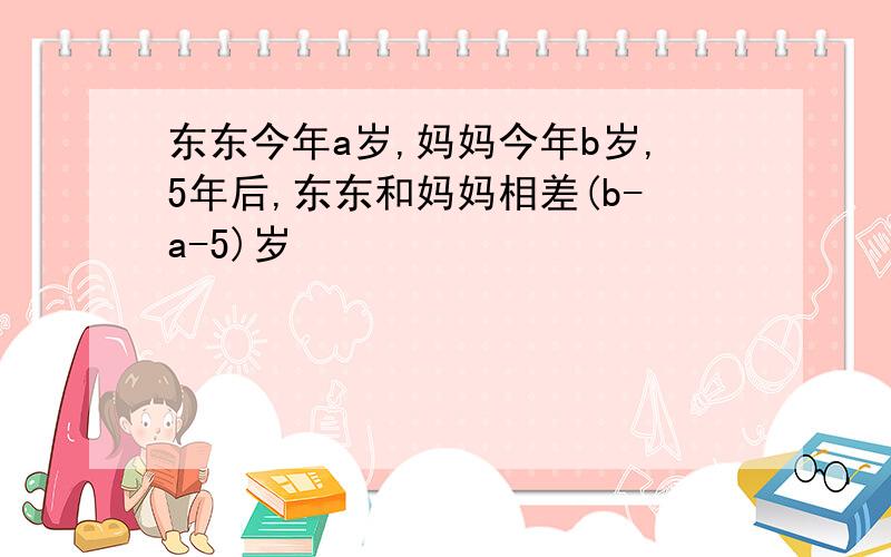 东东今年a岁,妈妈今年b岁,5年后,东东和妈妈相差(b-a-5)岁