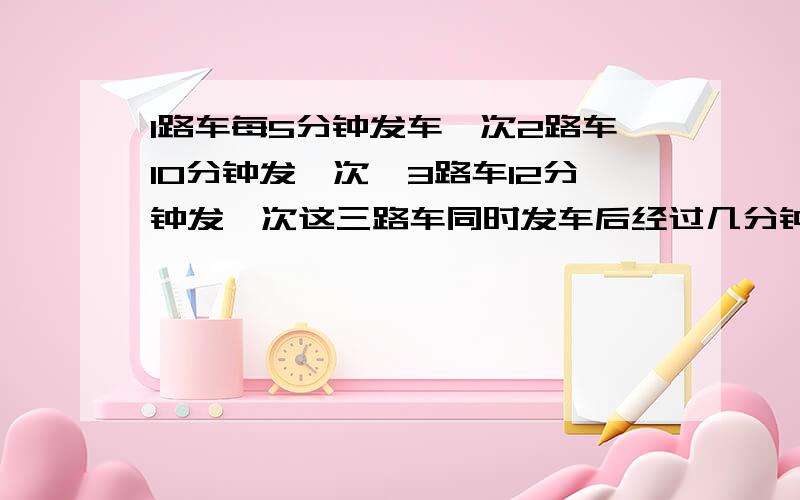 1路车每5分钟发车一次2路车10分钟发一次,3路车12分钟发一次这三路车同时发车后经过几分钟又同时发车