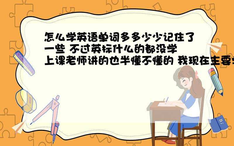 怎么学英语单词多多少少记住了一些 不过英标什么的都没学 上课老师讲的也半懂不懂的 我现在主要学什么 学好了又学什么 我绝对死记硬背也不是办法 有什么方法轻松记单词吗