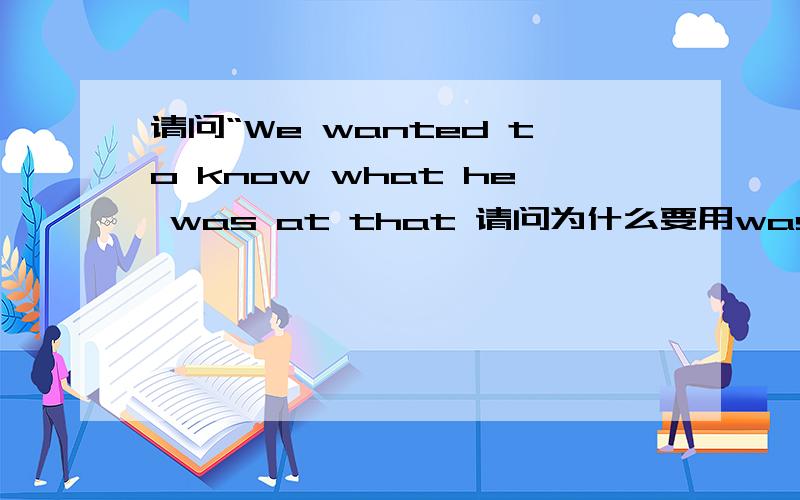 请问“We wanted to know what he was at that 请问为什么要用was而不是does?