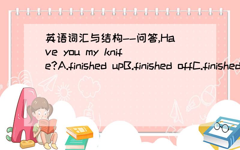 英语词汇与结构--问答,Have you my knife?A.finished upB.finished offC.finished inD.finished withThe schedule is to change without noticeA.objectB.projectC.rejectD.subjectThe thief helpde to our family siverA.heB.himC.hisD.himselfIt is essentia