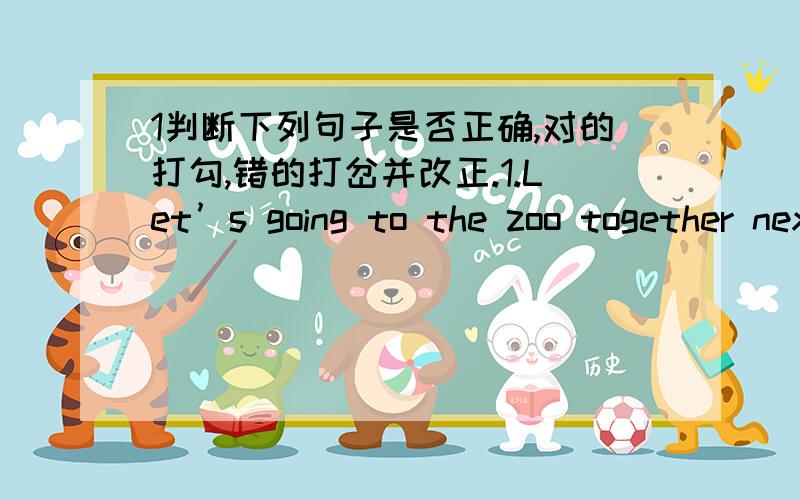 1判断下列句子是否正确,对的打勾,错的打岔并改正.1.Let’s going to the zoo together next week!2.There is green grass under the tree.3.Are your brother swimming in the river?4.Does your sister play the piano every day?